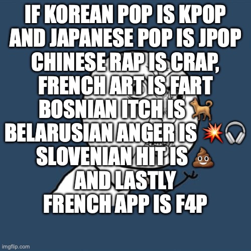 Hmm…. countries. | IF KOREAN POP IS KPOP
AND JAPANESE POP IS JPOP
CHINESE RAP IS CRAP,
FRENCH ART IS FART
BOSNIAN ITCH IS 🐕
BELARUSIAN ANGER IS 💥🎧
SLOVENIAN HIT IS 💩
AND LASTLY
FRENCH APP IS F4P | image tagged in memes,y u no,funny,countries,owu,death is a solvent - humans are the solute and im the solution | made w/ Imgflip meme maker