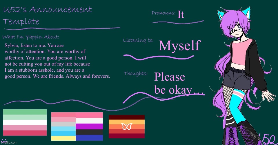 Sylvia, listen… | It; Myself; Sylvia, listen to me. You are worthy of attention. You are worthy of affection. You are a good person. I will not be cutting you out of my life because I am a stubborn asshole, and you are a good person. We are friends. Always and forevers. Please be okay… | image tagged in u52's brand new announcement template | made w/ Imgflip meme maker