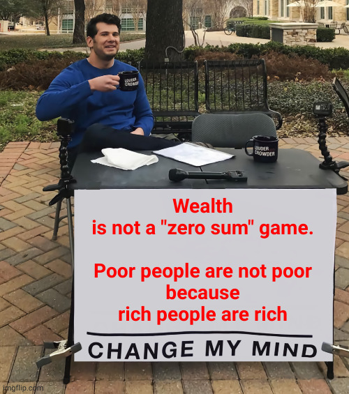 Wealth is not a "zero sum" game. Poor people are not poor because rich people are rich | Wealth
is not a "zero sum" game.
  
Poor people are not poor
because
rich people are rich | image tagged in change my mind tilt-corrected | made w/ Imgflip meme maker