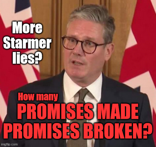 Starmer - Broken Promises - #StarmerOut #TwoTierKeir #LabourOut | More
Starmer lies? WELCOME TO . . . UK DEMOCRACY BROKEN? Governing on just 33.7%; How to . . . #GetStarmerOut ? STARMER PLEDGED; THIS IS MY COUNTRY ! I WAS BORN & BRED HERE; NO ONE HAS THE RIGHT TO FORCE ENTRY AND SPEND TIME IN MY HOME; SO MUCH FOR BREXIT . . . STARMER 'GREEN LIGHTS' 20 MPH ZONES; IS IT TIME TO; WAVE GOODBYE; WHAT HAPPENS TO THE BODIES? THE VALUE OF LIFE? 'IRREGULAR IMMIGRANTS'; CLAIM BACK TRAFFICKING EXPENSES? TAXPAYERS EXPENSE? UK BURNS; UNDER; WELCOME TO THE UK UNDER STARMER . . . THEY COULD HAVE CHOSEN FARAGE OR SUNAK; IF FAST-TRACKING RIOTERS WORKS AS A DETERRENT . . . #TWOTIERKEIR; ELECTION PLEDGE STARMER LIED TO US !!! SIR KEIR RODNEY STARMER; #TRIPLELOCK; SMEG HEAD CONCEDES; TITCHY STARMER; 'PUTTING COUNTRY FIRST'; PARTY SECOND; ON TOP OF THE £480M ALREADY GIVEN TO FRANCE TO 'STOP THE BOATS'; DEAR UK VOTERS AS YOU FAILED TO SUPPORT THE TORIES; NEW HOME FOR OUR MIGRANT FRIENDS; COMING TO YOUR AREA SOON; LABOUR PLEDGE 'URBAN CENTRES' TO HELP HOUSE 'OUR FAIR SHARE' OF OUR NEW MIGRANT FRIENDS; NEW HOME FOR OUR NEW IMMIGRANT FRIENDS !!! THE ONLY WAY TO KEEP THE ILLEGAL IMMIGRANTS IN THE UK; CITIZENSHIP FOR ALL; ; AMNESTY FOR ALL ILLEGALS; SIR KEIR STARMER MP; MUSLIM VOTES MATTER; BLOOD ON STARMERS HANDS? BURNHAM; TAXI FOR RAYNER ? #RR4PM;100'S MORE TAX COLLECTORS; HIGHER TAXES UNDER LABOUR; WE'RE COMING FOR YOU; LABOUR PLEDGES TO CLAMP DOWN ON TAX DODGERS; HIGHER TAXES UNDER LABOUR; RACHEL REEVES ANGELA RAYNER BOVVERED? HIGHER TAXES UNDER LABOUR; RISKS OF VOTING LABOUR; * EU RE ENTRY? * MASS IMMIGRATION? * BUILD ON GREENBELT? * RAYNER AS OUR PM? * ULEZ 20 MPH FINES? * HIGHER TAXES? * UK FLAG CHANGE? * MUSLIM TAKEOVER? * END OF CHRISTIANITY? * ECONOMIC COLLAPSE? TRIPLE LOCK' ANNELIESE DODDS RWANDA PLAN QUID PRO QUO UK/EU ILLEGAL MIGRANT EXCHANGE DEAL; UK NOT TAKING ITS FAIR SHARE, EU EXCHANGE DEAL = PEOPLE TRAFFICKING !!! STARMER TO BETRAY BRITAIN, #BURDEN SHARING #QUID PRO QUO #100,000; #IMMIGRATION #STARMEROUT #LABOUR #WEARECORBYN #KEIRSTARMER #DIANEABBOTT #MCDONNELL #CULTOFCORBYN #LABOURISDEAD #LABOURRACISM #SOCIALISTSUNDAY #NEVERVOTELABOUR #SOCIALISTANYDAY #ANTISEMITISM #SAVILE #SAVILEGATE #PAEDO #WORBOYS #GROOMINGGANGS #PAEDOPHILE #ILLEGALIMMIGRATION #IMMIGRANTS #INVASION #STARMERISWRONG #SIRSOFTIE #SIRSOFTY #BLAIR #STEROIDS AKA KEITH ABBOTT BACK; AMNESTY FOR 90,000 ILLEGAL IMMIGRANTS; WHY WOULDN'T THE RWANDA PLAN WORK ? #TWOTIERKEIR; BUT THEY; VOTED STARMER ! #TWOTIERKEIR; #TWOTIERKEIR; UNDER STARMER? 11/8/24 TWO MORE DEAD; YVETTE COOPER; RWANDA DETERRENT CANCELLED DUE TO COST? 11/8/24 TWO MORE DEAD; BLOOD ON THE HANDS OF YVETTE COOPER & STARMER; ARE THE DEAD THE ONLY ONES WHO GET RETURNED? TO THE LAST OF THE UK'S GOLD RESERVES? #2NDGEARKEIR; AS STARMER SIGNALS 'SURRENDER' TO THE EU? SAME APPLIES TO MY COUNTRY ! NO ONE HAS THE RIGHT TO COME INTO MY HOME UNINVITED; SAME APPLIES TO MY COUNTRY ! NO ONE HAS A RIGHT TO ENTER 'MY COUNTRY' UNINVITED ! I CANCELLED RWANDA !!! WHAT MORE YOU WANT ! THAT HE'S ACTUALLY DONE? #TWOTIERKEIR; We're working as fast as we can to fulfil all our Election Pledges; PLEASE BEAR WITH US !!! During votes of 'No Confidence'; Labour MP's need to be instructed by their constituents to . . . 'Withhold support for Starmer'; Difficult to find anyone who'll admit to voting Labour ! Labour's; CRONYISM; How many; PROMISES MADE
PROMISES BROKEN? | image tagged in illegal immigration,stop boats rwanda,palestine hamas muslim vote,labourisdead,starmerout getstarmerout,twotierkeir lies | made w/ Imgflip meme maker