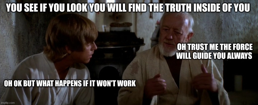 old ben | YOU SEE IF YOU LOOK YOU WILL FIND THE TRUTH INSIDE OF YOU; OH TRUST ME THE FORCE WILL GUIDE YOU ALWAYS; OH OK BUT WHAT HAPPENS IF IT WON'T WORK | image tagged in old ben | made w/ Imgflip meme maker