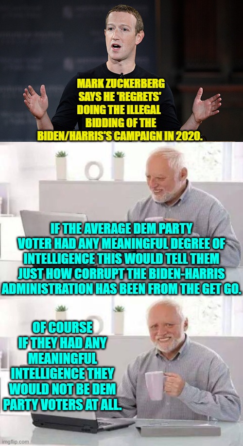 And then people wonder why fascism get VOTED into control of a nation. | MARK ZUCKERBERG SAYS HE 'REGRETS' DOING THE ILLEGAL 
 BIDDING OF THE BIDEN/HARRIS'S CAMPAIGN IN 2020. IF THE AVERAGE DEM PARTY VOTER HAD ANY MEANINGFUL DEGREE OF INTELLIGENCE THIS WOULD TELL THEM JUST HOW CORRUPT THE BIDEN-HARRIS ADMINISTRATION HAS BEEN FROM THE GET GO. OF COURSE IF THEY HAD ANY MEANINGFUL INTELLIGENCE THEY WOULD NOT BE DEM PARTY VOTERS AT ALL. | image tagged in yep | made w/ Imgflip meme maker