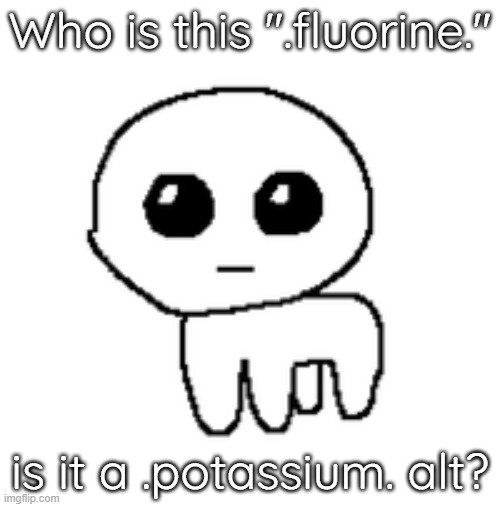 tbh creature | Who is this ".fluorine."; is it a .potassium. alt? | image tagged in tbh creature | made w/ Imgflip meme maker