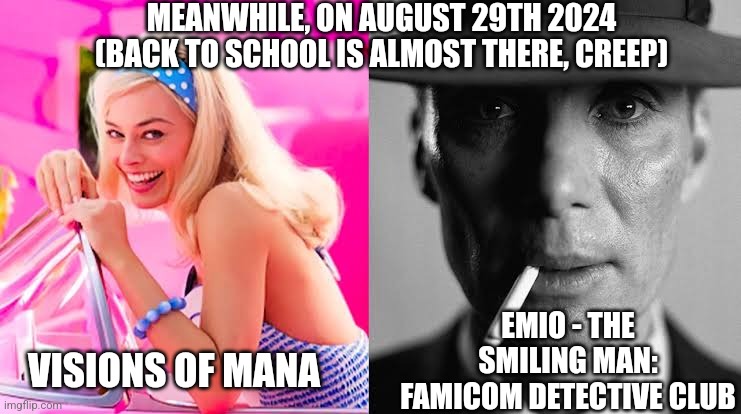 Barbie vs Oppenheimer - Barbenheimer | MEANWHILE, ON AUGUST 29TH 2024 (BACK TO SCHOOL IS ALMOST THERE, CREEP); EMIO - THE SMILING MAN: FAMICOM DETECTIVE CLUB; VISIONS OF MANA | image tagged in barbie vs oppenheimer - barbenheimer,visions of mana,emio,back to school | made w/ Imgflip meme maker