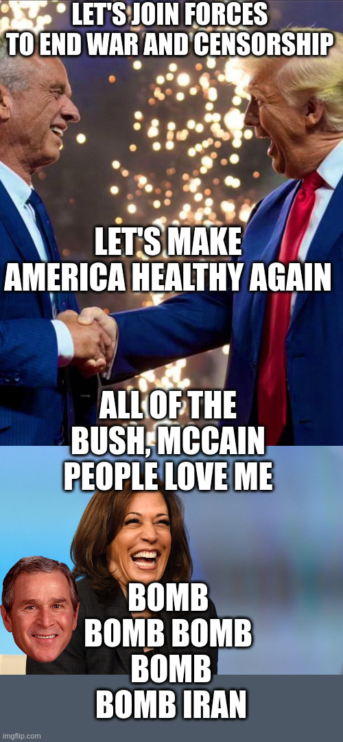 I Bet Dick Cheney Will Be On Kamala's Transition Team | LET'S JOIN FORCES TO END WAR AND CENSORSHIP; LET'S MAKE AMERICA HEALTHY AGAIN; ALL OF THE BUSH, MCCAIN PEOPLE LOVE ME; BOMB 
BOMB BOMB 
BOMB BOMB IRAN | image tagged in trump kennedy,kamala harris laughing | made w/ Imgflip meme maker