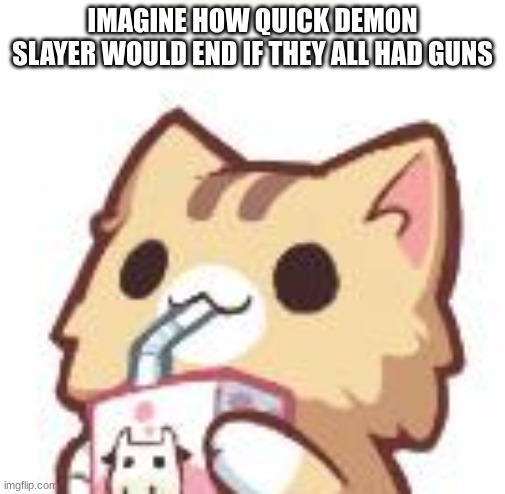 Unsee Juice kitty | IMAGINE HOW QUICK DEMON SLAYER WOULD END IF THEY ALL HAD GUNS | image tagged in unsee juice kitty | made w/ Imgflip meme maker