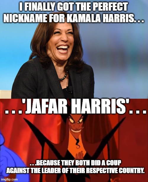 Took me awhile but I finally got it. | I FINALLY GOT THE PERFECT NICKNAME FOR KAMALA HARRIS. . . . . .'JAFAR HARRIS'. . . . . .BECAUSE THEY BOTH DID A COUP AGAINST THE LEADER OF THEIR RESPECTIVE COUNTRY. | image tagged in kamala harris laughing,smug jafar,government corruption,politics | made w/ Imgflip meme maker