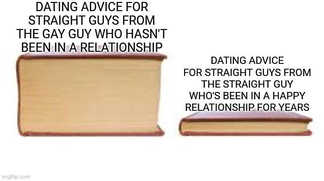 Big book small book | DATING ADVICE FOR STRAIGHT GUYS FROM THE GAY GUY WHO HASN'T BEEN IN A RELATIONSHIP; DATING ADVICE FOR STRAIGHT GUYS FROM THE STRAIGHT GUY WHO'S BEEN IN A HAPPY RELATIONSHIP FOR YEARS | image tagged in big book small book | made w/ Imgflip meme maker