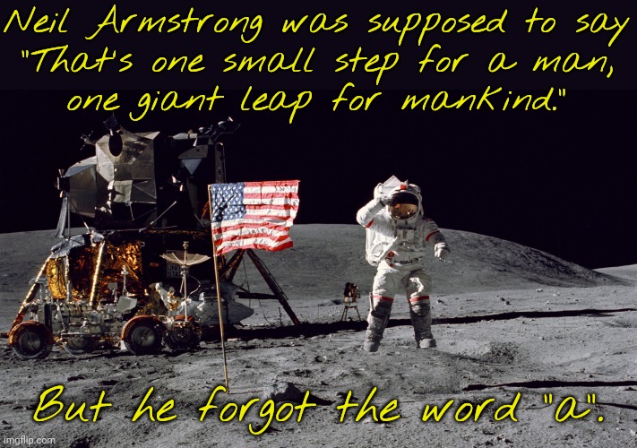 Historical blooper. | Neil Armstrong was supposed to say
"That's one small step for a man,
one giant leap for mankind."; But he forgot the word "a". | image tagged in apollon 11 moon landing 1969,minor mistake marvin,true story bro,fun fact,famous quotes | made w/ Imgflip meme maker