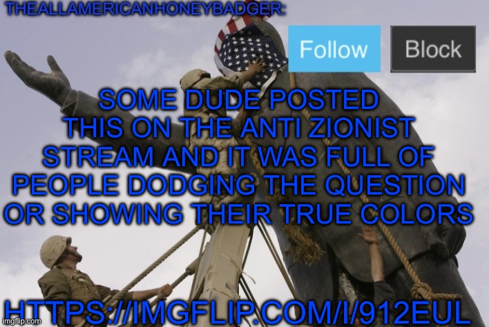 W to the dude that posted that | SOME DUDE POSTED THIS ON THE ANTI ZIONIST STREAM AND IT WAS FULL OF PEOPLE DODGING THE QUESTION OR SHOWING THEIR TRUE COLORS; HTTPS://IMGFLIP.COM/I/912EUL | image tagged in theallamericanhoneybadger announcement template v4 | made w/ Imgflip meme maker