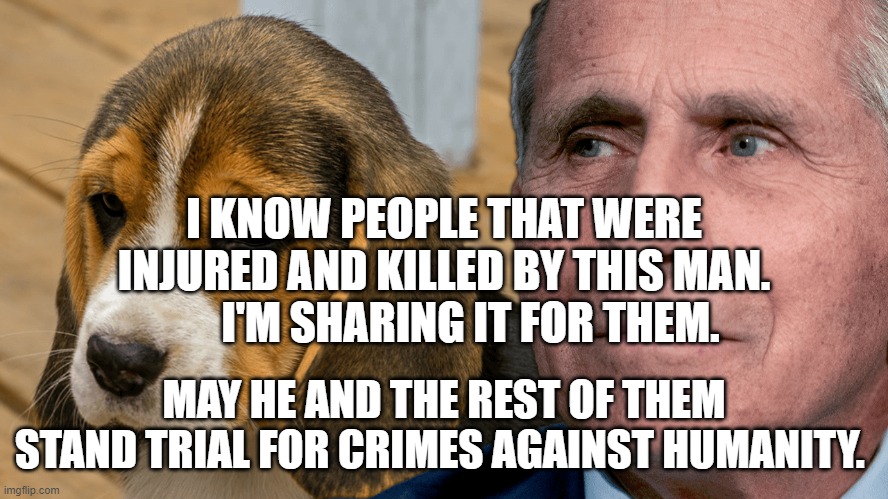 Fauci's Ouchie | I KNOW PEOPLE THAT WERE INJURED AND KILLED BY THIS MAN.       I'M SHARING IT FOR THEM. MAY HE AND THE REST OF THEM STAND TRIAL FOR CRIMES AGAINST HUMANITY. | image tagged in fauci's ouchie | made w/ Imgflip meme maker