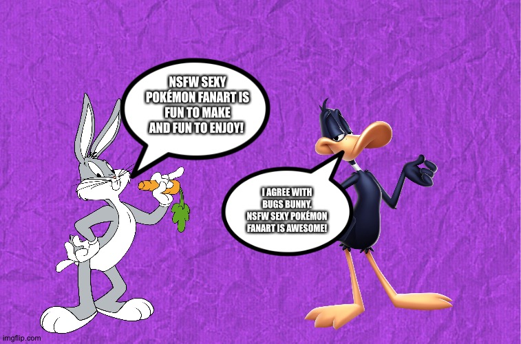 Bugs bunny and Daffy Duck love NSFW sexy Pokémon fanart | NSFW SEXY POKÉMON FANART IS FUN TO MAKE AND FUN TO ENJOY! I AGREE WITH BUGS BUNNY. NSFW SEXY POKÉMON FANART IS AWESOME! | image tagged in generic purple background | made w/ Imgflip meme maker