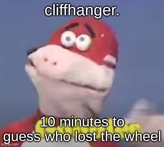 gobbles | cliffhanger. 10 minutes to guess who lost the wheel | image tagged in gobbles | made w/ Imgflip meme maker