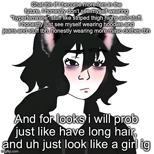 Catgirl wojak | Chat tbh If I become more fem in the future, I honestly don't see myself wearing "hyperfeminine" stuff like striped thigh highs and stuff, I honestly just see myself wearing hoodies and jeans and stuff tbh, honestly wearing more masc clothes tbh; And for looks i will prob just like have long hair, and uh just look like a girl ig | image tagged in catgirl wojak | made w/ Imgflip meme maker