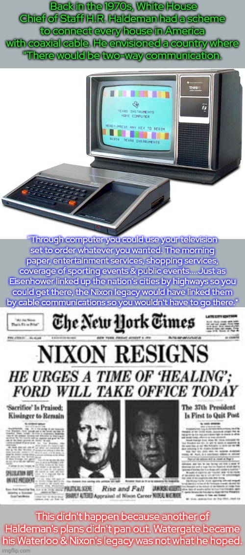 He was ahead of his time. | Back in the 1970s, White House Chief of Staff H.R. Haldeman had a scheme to connect every house in America with coaxial cable. He envisioned a country where
"There would be two-way communication. "Through computer you could use your television
set to order whatever you wanted. The morning paper, entertainment services, shopping services, coverage of sporting events & public events....Just as Eisenhower linked up the nation's cities by highways so you
could get there, the Nixon legacy would have linked them
by cable communications so you wouldn't have to go there."; This didn't happen because another of Haldeman's plans didn't pan out. Watergate became his Waterloo & Nixon's legacy was not what he hoped. | image tagged in watergate,old man from the internet,web,i am 4 parallel universes ahead of you,the future world if,historical | made w/ Imgflip meme maker