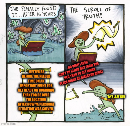 -The time on ya side. | -NO WAY! I EVEN CAN'T TO CLIMB OUT FROM THE BED THAN TO GET WORK PLACE RIGHT AS DIRECTOR ASKS! -BETTER BE BEFORE THE NEEDED TIME ON AN IMPORTANT EVENT FOR GET READY ON BOARDING THAN FOR BE OVER THE LOCATION AFTER HOW YA PERSONAL SITUATION WAS SOLVED. *ANY LAZY GUY | image tagged in memes,the scroll of truth,alright i get it,time travel,before and after,problem solved | made w/ Imgflip meme maker
