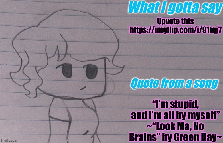 https://imgflip.com/i/91fqj7 | Upvote this

https://imgflip.com/i/91fqj7; “I’m stupid, and I’m all by myself”
~“Look Ma, No Brains” by Green Day~ | image tagged in autumnthespacequeen s announcement template v4 | made w/ Imgflip meme maker