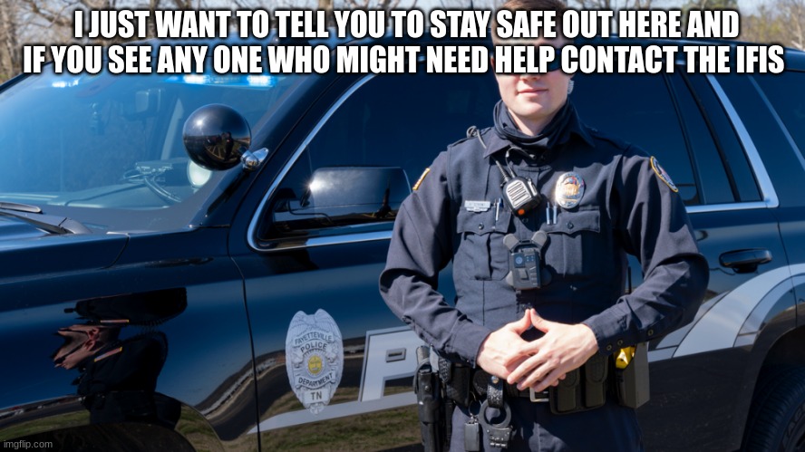 police officer | I JUST WANT TO TELL YOU TO STAY SAFE OUT HERE AND IF YOU SEE ANY ONE WHO MIGHT NEED HELP CONTACT THE IFIS | image tagged in police officer | made w/ Imgflip meme maker