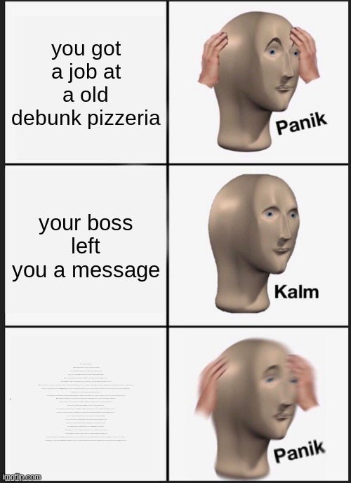 Hello? Hello hello? Uh, I wanted to record a message for you, to help you get settled in on your first night. Um, I actually wor | you got a job at a old debunk pizzeria; your boss left you a message; it says with "Hello? Hello hello?
Uh, I wanted to record a message for you, to help you get settled in on your first night. Um, I actually worked in that office before you, I’m finishing up my last week now as a matter of fact. So, I know it can be a bit overwhelming, but I’m here to tell you there’s nothing to worry about, Uh, you’ll do fine. So, let’s just focus on getting you through your first week, okay?

Uh, let’s see, first there’s an introductory greeting from the company, that I’m supposed to read. Uh, it’s kind of a legal thing, you know.

Um, “Welcome to Freddy Fazbear’s Pizza, a magical place for kids and grown-ups alike, where fantasy and fun come to life. Fazbear Entertainment is not responsible for damage to property or person. Upon discovering that damage or death has occurred, a missing person report will be filed within 90 days, or as soon property and premises have been thoroughly cleaned and bleached, and the carpets have been replaced.” Blah blah blah.

Now that might sound bad, I know. But, there’s really nothing to worry about.

Uh, the animatronic characters here, do get a bit quirky at night, but do I blame them? No. If I were forced to sing those same stupid songs for twenty years and I never got a bath? I’d probably be a bit irritable at night too. So, remember, these characters hold a special place in the hearts of children and we need to show them a little respect, right? Okay.

So, just be aware, the characters do tend to wander a bit. Uh, they’re left in some kind of free roaming mode at night, uh, something about their servos locking up if they get turned off for too long? Uh, they used to be allowed to walk around during the day too, but then there was The Bite of ’87. Yeah. I-It’s amazing that the human body can live without the frontal lobe, you know?

Uh, now concerning your safety. The only real risk to you as a night watchman here, if any, is the fact that these characters, uh, if they happen to see you after hours probably won’t recognize you as a person. They’ll pr-They’ll most likely see you as a metal endoskeleton without its costume on. Now, since that’s against the rules here at Freddy Fazbear’s Pizza, they’ll probably try to…forcefully stuff you inside a Freddy Fazbear suit. Um, now, that wouldn’t be so bad, if the suits themselves weren’t filled with crossbeams, wires, and animatronic devices. Especially around the facial area. So you could imagine how having your head forcefully pressed inside one of those could cause a bit of discomfort, and death. Uh, the only parts of you that would likely see the light of day again would be your eyeballs and teeth when they pop out the front of the mask. Heh. Yeah, they don’t tell you these things when you sign up.

But hey, first day should be a breeze. I’ll chat with you tomorrow. Uh, check those cameras, and remember to close the doors only if absolutely necessary. Gotta conserve power. Alright, good night." | image tagged in memes,panik kalm panik | made w/ Imgflip meme maker