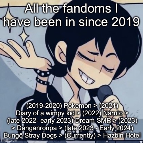 At least I was never an MHA fan | All the fandoms I have been in since 2019; (2019-2020) Pokemon > (2021) Diary of a wimpy kid > (2022) Naruto > (late 2022- early 2023) Dream SMP > (2023) > Danganronpa > (late 2023 - Early 2024) Bungō Stray Dogs > (Currently) > Hazbin Hotel | image tagged in tophamhatkyo just sayin | made w/ Imgflip meme maker
