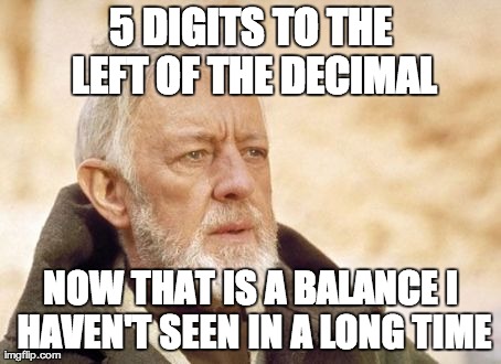 Obi Wan Kenobi Meme | 5 DIGITS TO THE LEFT OF THE DECIMAL NOW THAT IS A BALANCE I HAVEN'T SEEN IN A LONG TIME | image tagged in memes,obi wan kenobi,AdviceAnimals | made w/ Imgflip meme maker