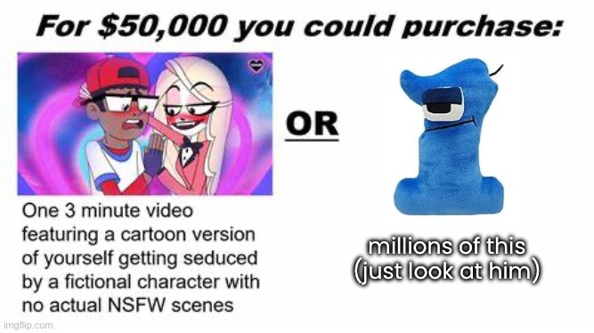he’s so silly (seriously why isn’t there an official plushie of him yet) | millions of this
(just look at him) | image tagged in for 50 000 you could purchase | made w/ Imgflip meme maker