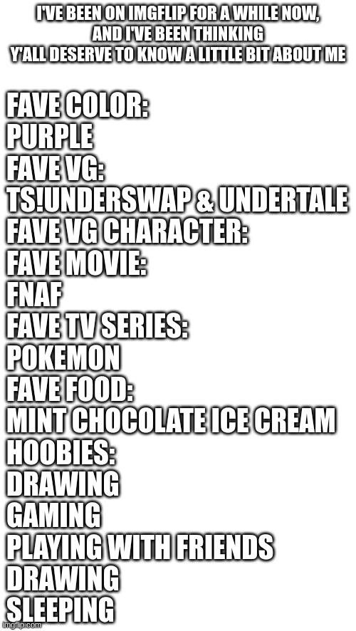 now yall know a lil bit bout me!! | I'VE BEEN ON IMGFLIP FOR A WHILE NOW,
AND I'VE BEEN THINKING
Y'ALL DESERVE TO KNOW A LITTLE BIT ABOUT ME; FAVE COLOR:
PURPLE
FAVE VG:
TS!UNDERSWAP & UNDERTALE
FAVE VG CHARACTER:
FAVE MOVIE:
FNAF
FAVE TV SERIES:
POKEMON
FAVE FOOD:
MINT CHOCOLATE ICE CREAM
HOOBIES:
DRAWING
GAMING
PLAYING WITH FRIENDS
DRAWING
SLEEPING | image tagged in idk | made w/ Imgflip meme maker