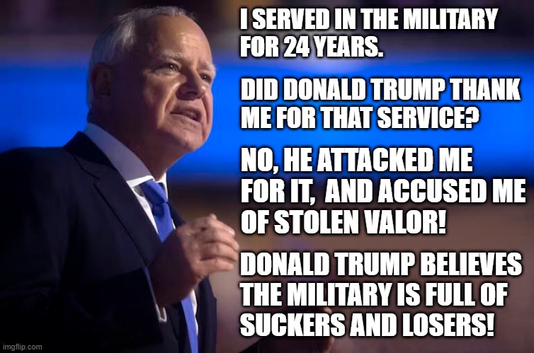 Donald Trump believes the military is full of suckers and losers! | I SERVED IN THE MILITARY
FOR 24 YEARS. DID DONALD TRUMP THANK
ME FOR THAT SERVICE? NO, HE ATTACKED ME
FOR IT,  AND ACCUSED ME
OF STOLEN VALOR! DONALD TRUMP BELIEVES 

THE MILITARY IS FULL OF 
SUCKERS AND LOSERS! | image tagged in tim walz,military,suckers,losers,donald trump is an idiot | made w/ Imgflip meme maker