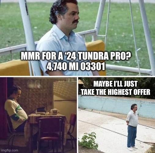 Sad Pablo Escobar Meme | MMR FOR A ‘24 TUNDRA PRO?
4,740 MI 03301; MAYBE I’LL JUST TAKE THE HIGHEST OFFER | image tagged in memes,sad pablo escobar | made w/ Imgflip meme maker