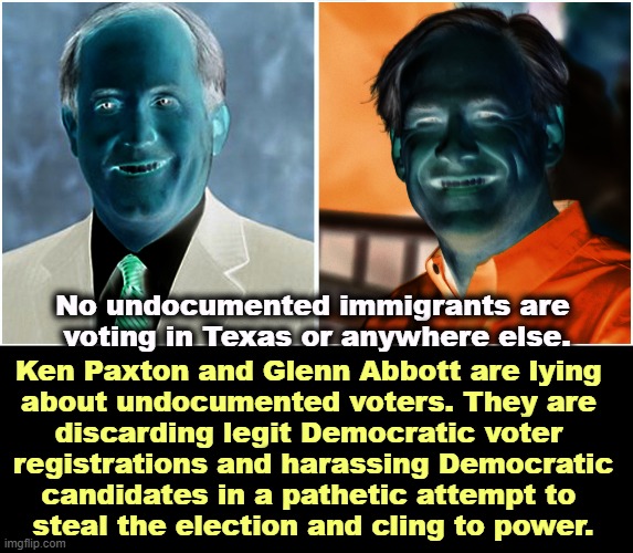 Projection as usual. It's the GOP that's doing the stealing. | No undocumented immigrants are 
voting in Texas or anywhere else. Ken Paxton and Glenn Abbott are lying 
about undocumented voters. They are 

discarding legit Democratic voter 
registrations and harassing Democratic
candidates in a pathetic attempt to 
steal the election and cling to power. | image tagged in glenn abbott,ken paxton,corrupt,lying,thieves,texas | made w/ Imgflip meme maker