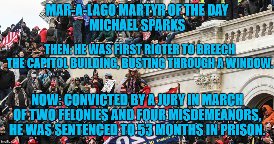 Prosecutor "He wanted a Civil War." | MAR-A-LAGO MARTYR OF THE DAY
MICHAEL SPARKS; THEN: HE WAS FIRST RIOTER TO BREECH THE CAPITOL BUILDING, BUSTING THROUGH A WINDOW. NOW: CONVICTED BY A JURY IN MARCH OF TWO FELONIES AND FOUR MISDEMEANORS, HE WAS SENTENCED TO 53 MONTHS IN PRISON. | image tagged in politics | made w/ Imgflip meme maker