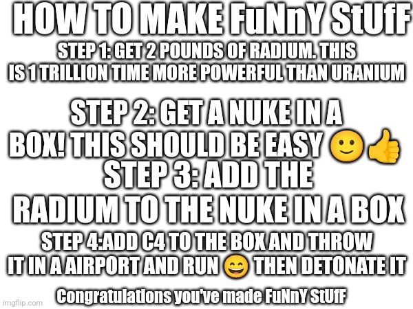 How to make FuNnY StUfF | HOW TO MAKE FuNnY StUfF; STEP 1: GET 2 POUNDS OF RADIUM. THIS IS 1 TRILLION TIME MORE POWERFUL THAN URANIUM; STEP 2: GET A NUKE IN A BOX! THIS SHOULD BE EASY 🙂👍; STEP 3: ADD THE RADIUM TO THE NUKE IN A BOX; STEP 4:ADD C4 TO THE BOX AND THROW IT IN A AIRPORT AND RUN 😄 THEN DETONATE IT; Congratulations you've made FuNnY StUfF | image tagged in nuke,uranium,how to make | made w/ Imgflip meme maker