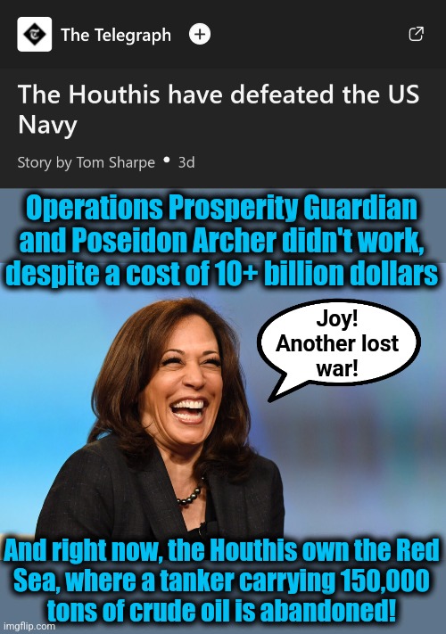 America is humiliated again, plus the Exxon Valdez times 4 in environmental damage | Operations Prosperity Guardian and Poseidon Archer didn't work, despite a cost of 10+ billion dollars; Joy!
Another lost
war! And right now, the Houthis own the Red
Sea, where a tanker carrying 150,000
tons of crude oil is abandoned! | image tagged in kamala harris laughing,memes,democrats,another lost war,houthis,incompetence | made w/ Imgflip meme maker