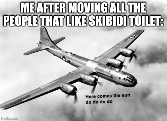 Here comes the sun dodododo B29 | ME AFTER MOVING ALL THE PEOPLE THAT LIKE SKIBIDI TOILET: | image tagged in here comes the sun dodododo b29 | made w/ Imgflip meme maker