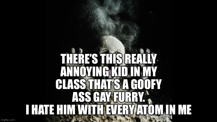 He’s annoying af | THERE’S THIS REALLY ANNOYING KID IN MY CLASS THAT’S A GOOFY ASS GAY FURRY.
I HATE HIM WITH EVERY ATOM IN ME | image tagged in ash baby baby vs volcano | made w/ Imgflip meme maker