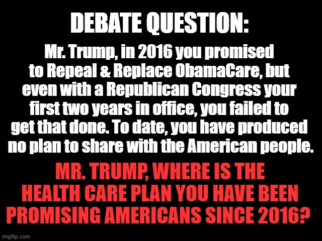 DEBATE QUESTION: Health Care | DEBATE QUESTION:; Mr. Trump, in 2016 you promised to Repeal & Replace ObamaCare, but even with a Republican Congress your first two years in office, you failed to get that done. To date, you have produced
 no plan to share with the American people. MR. TRUMP, WHERE IS THE HEALTH CARE PLAN YOU HAVE BEEN PROMISING AMERICANS SINCE 2016? | image tagged in repeal and replace,trump is a liar,health care,2024 election,obamacare | made w/ Imgflip meme maker