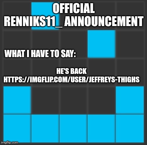 Renniks11_ Announcement Template V2 | HE'S BACK HTTPS://IMGFLIP.COM/USER/JEFFREYS-THIGHS | image tagged in renniks11_ announcement template v2 | made w/ Imgflip meme maker