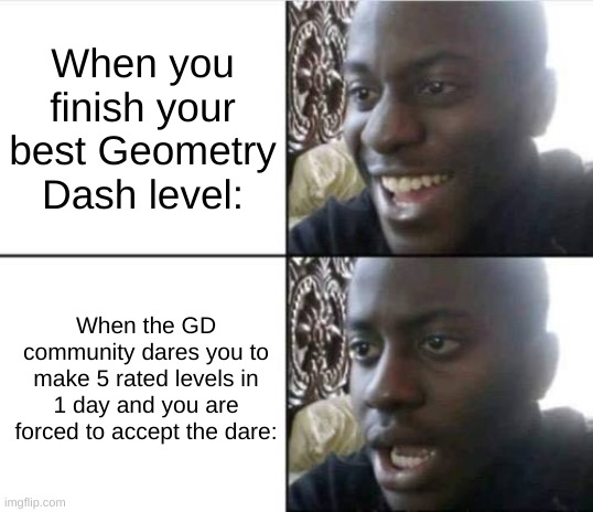 Geometry Dash! | When you finish your best Geometry Dash level:; When the GD community dares you to make 5 rated levels in 1 day and you are forced to accept the dare: | image tagged in good then bad | made w/ Imgflip meme maker