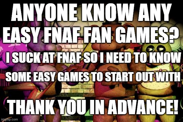 help me out plz i wanna get into fnaf fangames | ANYONE KNOW ANY; EASY FNAF FAN GAMES? I SUCK AT FNAF SO I NEED TO KNOW; SOME EASY GAMES TO START OUT WITH; THANK YOU IN ADVANCE! | image tagged in fnaf | made w/ Imgflip meme maker