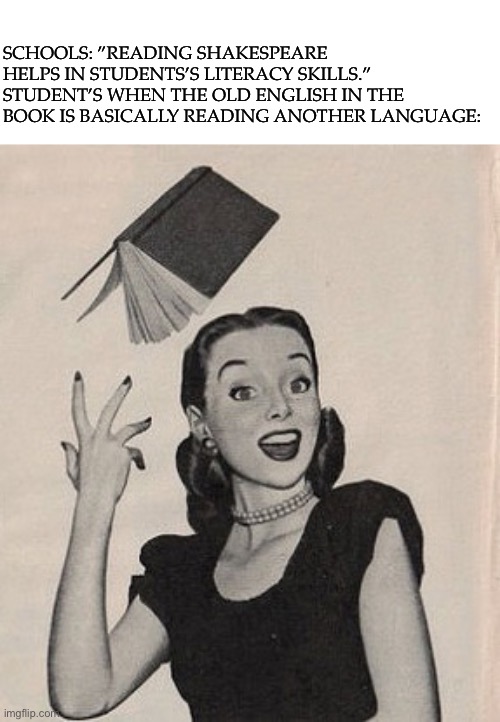 This bugged me so much reading his book that when I had to read it, I just read the modern English version | SCHOOLS: ”READING SHAKESPEARE HELPS IN STUDENTS’S LITERACY SKILLS.”
STUDENT’S WHEN THE OLD ENGLISH IN THE BOOK IS BASICALLY READING ANOTHER LANGUAGE: | image tagged in throwing book vintage woman,shakespeare,books,old,school sucks,why are you reading this | made w/ Imgflip meme maker