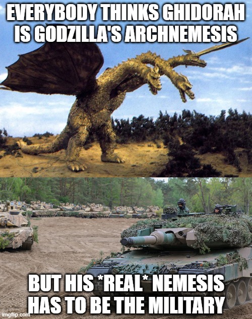 I mean it makes sense | EVERYBODY THINKS GHIDORAH IS GODZILLA'S ARCHNEMESIS; BUT HIS *REAL* NEMESIS HAS TO BE THE MILITARY | image tagged in godzilla,archnemesis,archenemy,ghidorah,king ghidorah,military | made w/ Imgflip meme maker