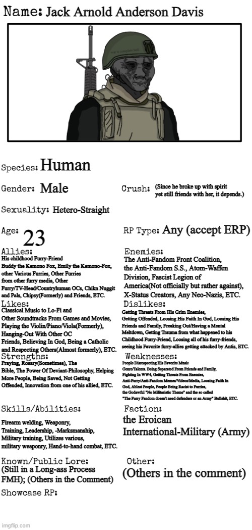 Updated (and Reuploaded because it got raided by an anti-furry ;-;) | Jack Arnold Anderson Davis; Human; (Since he broke up with spirit yet still friends with her, it depends.); Male; Hetero-Straight; Any (accept ERP); 23; His childhood Furry-Friend Buddy the Kemono Fox, Emily the Kemono-Fox, other Various Furries, Other Furries from other furry media, Other Furry/TV-Head/Countryhuman OCs, Chikn Nuggit and Pals, Chipsy(Formerly) and Friends, ETC. The Anti-Fandom Front Coalition, the Anti-Fandom S.S., Atom-Waffen Division, Fascist Legion of America(Not officially but rather against), X-Status Creators, Any Neo-Nazis, ETC. Classical Music to Lo-Fi and Other Soundtracks From Games and Movies, Playing the Violin/Piano/Viola(Formerly), Hanging-Out With Other OC Friends, Believing In God, Being a Catholic and Respecting Others(Almost formerly), ETC. Getting Threats From His Grim Enemies, Getting Offended, Loosing His Faith In God, Loosing His Friends and Family, Freaking Out/Having a Mental Meltdown, Getting Trauma from what happened to his Childhood Furry-Friend, Loosing all of his furry-friends, seeing his Favorite furry-allies getting attacked by Antis, ETC. Praying, Rosary(Sometimes), The Bible, The Power Of Deviant-Philosophy, Helping More People, Being Saved, Not Getting Offended, Innovation from one of his allied, ETC. People Disrespecting His Favorite Music Genre/Talents. Being Separated From Friends and Family, Fighting In WW4, Getting Threats From Enemies, Anti-Furry/Anti-Fandom Memes/Videos/Media, Loosing Faith In God, Ablest People, People Being Racist to Furries, the Godawful "No Militaristic Theme" and the so called "The Furry Fandom doesn't need defenders or an Army" Bullshit, ETC. Firearm welding, Weaponry, Training, Leadership, -Marksmanship, Military training, Utilizes various, military weaponry, Hand-to-hand combat, ETC. the Eroican International-Military (Army); (Still in a Long-ass Process FMH); (Others in the Comment); (Others in the comment) | image tagged in new oc showcase for rp stream,wojak,pro-fandom,soldier,oc | made w/ Imgflip meme maker