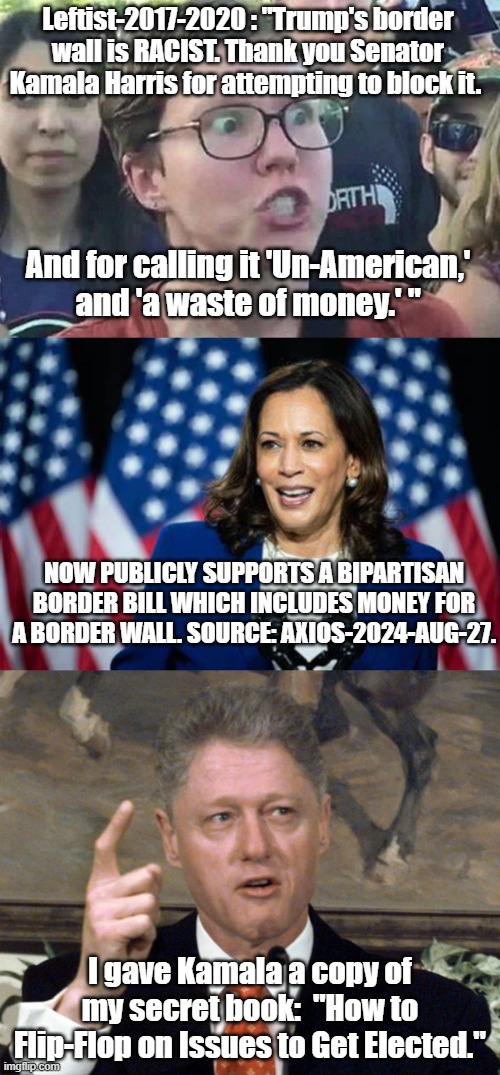 So is a border wall STILL racist? | Leftist-2017-2020 : "Trump's border wall is RACIST. Thank you Senator Kamala Harris for attempting to block it. And for calling it 'Un-American,' and 'a waste of money.' "; NOW PUBLICLY SUPPORTS A BIPARTISAN BORDER BILL WHICH INCLUDES MONEY FOR A BORDER WALL. SOURCE: AXIOS-2024-AUG-27. I gave Kamala a copy of my secret book:  "How to Flip-Flop on Issues to Get Elected." | image tagged in triggered liberal,kamala harris,political meme,politics,bill clinton | made w/ Imgflip meme maker