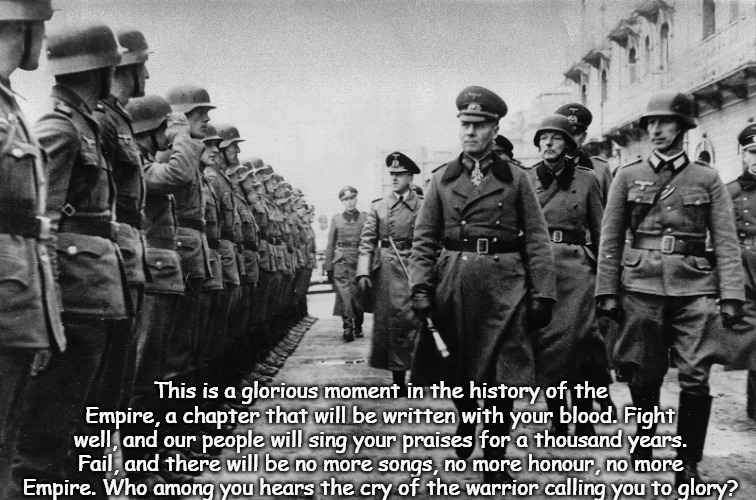 ww2 Army | This is a glorious moment in the history of the Empire, a chapter that will be written with your blood. Fight well, and our people will sing your praises for a thousand years. Fail, and there will be no more songs, no more honour, no more Empire. Who among you hears the cry of the warrior calling you to glory? | image tagged in ww2 army,slavic | made w/ Imgflip meme maker