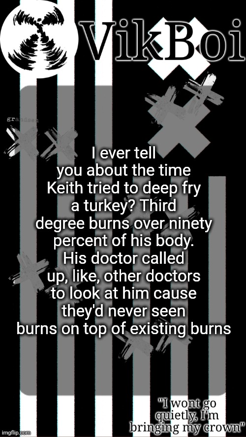 vik's grandson temp | I ever tell you about the time Keith tried to deep fry a turkey? Third degree burns over ninety percent of his body. His doctor called up, like, other doctors to look at him cause they'd never seen burns on top of existing burns | image tagged in vik's grandson temp | made w/ Imgflip meme maker