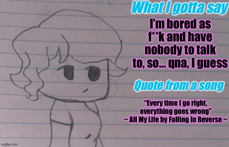 please someone ask something, im bored :c | I’m bored as f**k and have nobody to talk to, so… qna, I guess; “Every time I go right, everything goes wrong”
~ All My Life by Falling In Reverse ~ | image tagged in autumnthespacequeen s announcement template v4 | made w/ Imgflip meme maker