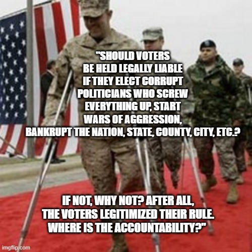 veterans lose money | "SHOULD VOTERS BE HELD LEGALLY LIABLE IF THEY ELECT CORRUPT POLITICIANS WHO SCREW EVERYTHING UP, START WARS OF AGGRESSION, BANKRUPT THE NATION, STATE, COUNTY, CITY, ETC.? IF NOT, WHY NOT? AFTER ALL, THE VOTERS LEGITIMIZED THEIR RULE.
WHERE IS THE ACCOUNTABILITY?" | image tagged in veterans lose money | made w/ Imgflip meme maker