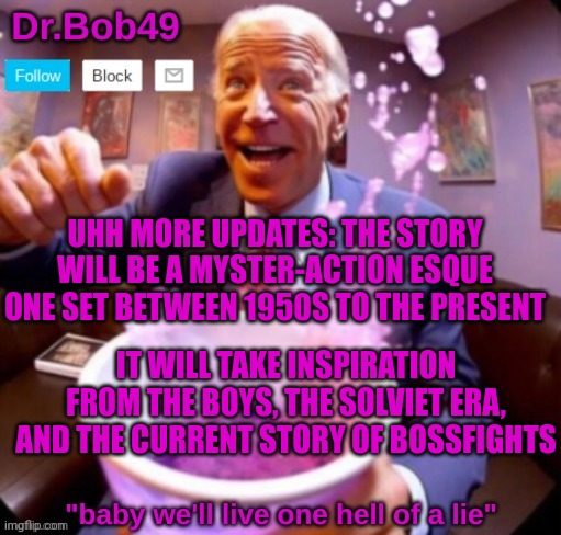 prolly wont be done for awhile so just wait IG | UHH MORE UPDATES: THE STORY WILL BE A MYSTER-ACTION ESQUE ONE SET BETWEEN 1950S TO THE PRESENT; IT WILL TAKE INSPIRATION FROM THE BOYS, THE SOLVIET ERA, AND THE CURRENT STORY OF BOSSFIGHTS | image tagged in into the sodaverse bobus template | made w/ Imgflip meme maker