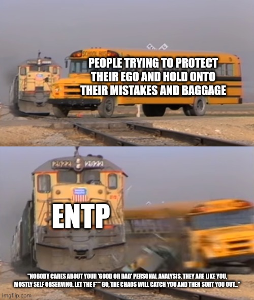 Let go, nothing matters remember? | PEOPLE TRYING TO PROTECT THEIR EGO AND HOLD ONTO THEIR MISTAKES AND BAGGAGE; ENTP; "NOBODY CARES ABOUT YOUR 'GOOD OR BAD' PERSONAL ANALYSIS, THEY ARE LIKE YOU, MOSTLY SELF OBSERVING. LET THE F*** GO, THE CHAOS WILL CATCH YOU AND THEN SORT YOU OUT..." | image tagged in a train hitting a school bus,mbti,myers briggs,personality,entp,mental health | made w/ Imgflip meme maker