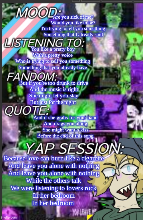 THIS SONG BANGER ASFFFFFF | Are you sick of me?
Would you like to be?
I'm trying to tell you something
Something that I already said; You like a pretty boy
With a pretty voice
Who is trying to sell you something
Something that you already have; But if you're too drunk to drive
And the music is right
She might let you stay
But just for the night; And if she grabs for your hand
And drags you along
She might want a kiss
Before the end of this song; Because love can burn like a cigarette
And leave you alone with nothing
And leave you alone with nothing

While the others talk
We were listening to lovers rock
In her bedroom
In her bedroom | image tagged in greyisnothot template | made w/ Imgflip meme maker